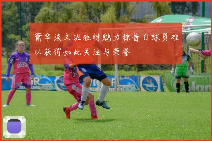 萧华谈文班独特魅力称昔日球员难以获得如此关注与荣誉